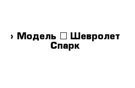  › Модель ­ Шевролет Спарк